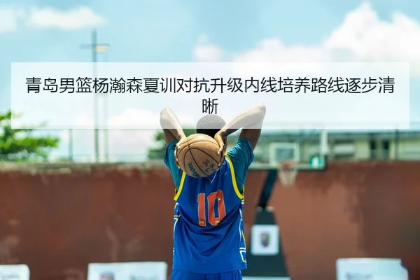 青岛男篮杨瀚森夏训对抗升级内线培养路线逐步清晰